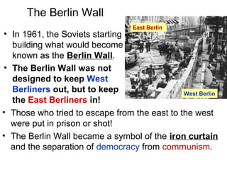 The Berlin Wall
• In 1961, the Soviets starting
building what would become
known as the Berlin Wall.
• The Berlin Wall was not
designed to keep West
Berliners out, but to keep
the East Berliners in!
• Those who tried to escape from the east to the west
were put in prison or shot!
• The Berlin Wall became a symbol of the iron curtain
and the separation of democracy from communism.
East Berlin
West Berlin
 