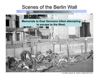 Scenes of the Berlin Wall
West Berliners look across the wall at the
East German guards.
West Berliners look across the wall to sneak
a peek at relatives trapped in the east.
Sign warning you that you are leaving free
West Germany to the communist East Germany
On the left – No Man’s Land on East Berlin side
On the right – West Berliners graffiti the wall
An unsuccessful escape attempt
Even the East German guards want out!
Memorials to East Germans killed attempting
to escape to the West.
 