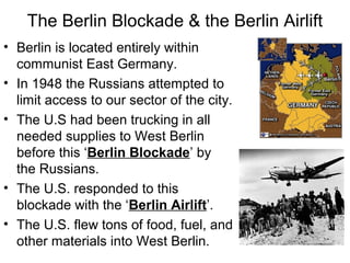 The Berlin Blockade & the Berlin Airlift
• Berlin is located entirely within
communist East Germany.
• In 1948 the Russians attempted to
limit access to our sector of the city.
• The U.S had been trucking in all
needed supplies to West Berlin
before this ‘Berlin Blockade’ by
the Russians.
• The U.S. responded to this
blockade with the ‘Berlin Airlift’.
• The U.S. flew tons of food, fuel, and
other materials into West Berlin.
 