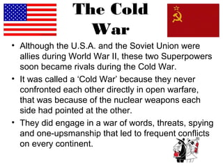 The Cold
War
• Although the U.S.A. and the Soviet Union were
allies during World War II, these two Superpowers
soon became rivals during the Cold War.
• It was called a ‘Cold War’ because they never
confronted each other directly in open warfare,
that was because of the nuclear weapons each
side had pointed at the other.
• They did engage in a war of words, threats, spying
and one-upsmanship that led to frequent conflicts
on every continent.
 