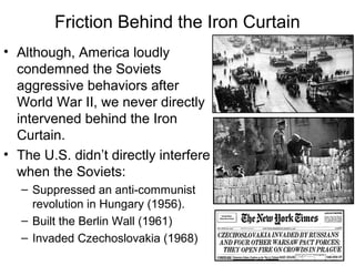 Friction Behind the Iron Curtain
• Although, America loudly
condemned the Soviets
aggressive behaviors after
World War II, we never directly
intervened behind the Iron
Curtain.
• The U.S. didn’t directly interfere
when the Soviets:
– Suppressed an anti-communist
revolution in Hungary (1956).
– Built the Berlin Wall (1961)
– Invaded Czechoslovakia (1968)
 