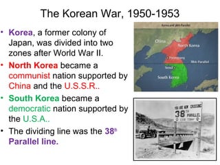 The Korean War, 1950-1953
• Korea, a former colony of
Japan, was divided into two
zones after World War II.
• North Korea became a
communist nation supported by
China and the U.S.S.R..
• South Korea became a
democratic nation supported by
the U.S.A..
• The dividing line was the 38th
Parallel line.
 