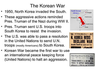 The Korean War
• 1950, North Korea invaded the South.
• These aggressive actions reminded
Pres. Truman of the Nazi during WW II.
• Pres. Truman sent U.S. troops into
South Korea to resist the invasion.
• The U.S. was able to pass a resolution
in the United Nations to send U.N.
troops (mostly Americans) to South Korea.
• Korean War became the first war to use
an international peace keeping force
(United Nations) to halt an aggression.
 