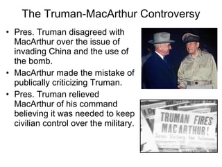 • Pres. Truman disagreed with
MacArthur over the issue of
invading China and the use of
the bomb.
• MacArthur made the mistake of
publically criticizing Truman.
• Pres. Truman relieved
MacArthur of his command
believing it was needed to keep
civilian control over the military.
The Truman-MacArthur Controversy
 