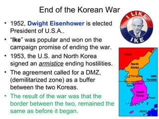 End of the Korean War
• 1952, Dwight Eisenhower is elected
President of U.S.A..
• “Ike” was popular and won on the
campaign promise of ending the war.
• 1953, the U.S. and North Korea
signed an armistice ending hostilities.
• The agreement called for a DMZ,
(demilitarized zone) as a buffer
between the two Koreas.
• The result of the war was that the
border between the two, remained the
same as before it began.
 