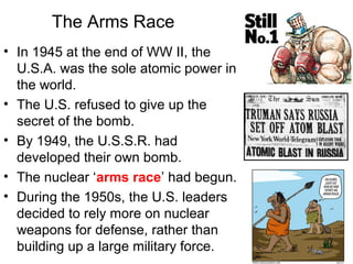 The Arms Race
• In 1945 at the end of WW II, the
U.S.A. was the sole atomic power in
the world.
• The U.S. refused to give up the
secret of the bomb.
• By 1949, the U.S.S.R. had
developed their own bomb.
• The nuclear ‘arms race’ had begun.
• During the 1950s, the U.S. leaders
decided to rely more on nuclear
weapons for defense, rather than
building up a large military force.
 