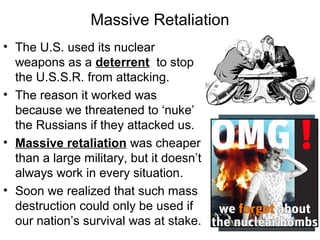 Massive Retaliation
• The U.S. used its nuclear
weapons as a deterrent to stop
the U.S.S.R. from attacking.
• The reason it worked was
because we threatened to ‘nuke’
the Russians if they attacked us.
• Massive retaliation was cheaper
than a large military, but it doesn’t
always work in every situation.
• Soon we realized that such mass
destruction could only be used if
our nation’s survival was at stake.
 