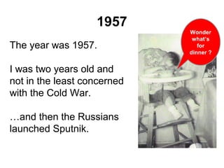 1957
The year was 1957.
I was two years old and
not in the least concerned
with the Cold War.
…and then the Russians
launched Sputnik.
Wonder
what’s
for
dinner ?
 