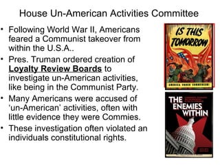 House Un-American Activities Committee
• Following World War II, Americans
feared a Communist takeover from
within the U.S.A..
• Pres. Truman ordered creation of
Loyalty Review Boards to
investigate un-American activities,
like being in the Communist Party.
• Many Americans were accused of
‘un-American’ activities, often with
little evidence they were Commies.
• These investigation often violated an
individuals constitutional rights.
 