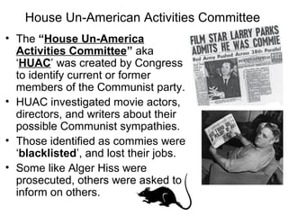 House Un-American Activities Committee
• The “House Un-America
Activities Committee” aka
‘HUAC’ was created by Congress
to identify current or former
members of the Communist party.
• HUAC investigated movie actors,
directors, and writers about their
possible Communist sympathies.
• Those identified as commies were
‘blacklisted’, and lost their jobs.
• Some like Alger Hiss were
prosecuted, others were asked to
inform on others.
 