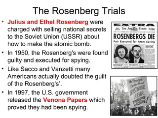 The Rosenberg Trials
• Julius and Ethel Rosenberg were
charged with selling national secrets
to the Soviet Union (USSR) about
how to make the atomic bomb.
• In 1950, the Rosenberg's were found
guilty and executed for spying.
• Like Sacco and Vanzetti many
Americans actually doubted the guilt
of the Rosenberg's’.
• In 1997, the U.S. government
released the Venona Papers which
proved they had been spying.
 
