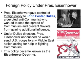 Foreign Policy Under Pres. Eisenhower
• Pres. Eisenhower gave control of
foreign policy to John Foster Dulles,
a devoted anti-Communist who
wanted to stop the spread of
Communism and prevent Soviets
from gaining additional influence.
• Under Dulles direction, Pres.
Eisenhower announced he would
send U.S. troops to any Middle East
nation asking for help in fighting
Communism.
• This policy became known as the
Eisenhower Doctrine.
 
