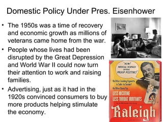 Domestic Policy Under Pres. Eisenhower
• The 1950s was a time of recovery
and economic growth as millions of
veterans came home from the war.
• People whose lives had been
disrupted by the Great Depression
and World War II could now turn
their attention to work and raising
families.
• Advertising, just as it had in the
1920s convinced consumers to buy
more products helping stimulate
the economy.
 