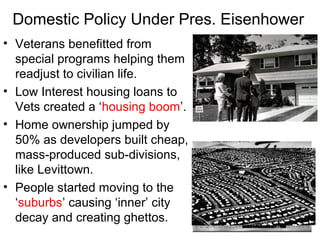 Domestic Policy Under Pres. Eisenhower
• Veterans benefitted from
special programs helping them
readjust to civilian life.
• Low Interest housing loans to
Vets created a ‘housing boom’.
• Home ownership jumped by
50% as developers built cheap,
mass-produced sub-divisions,
like Levittown.
• People started moving to the
‘suburbs’ causing ‘inner’ city
decay and creating ghettos.
 