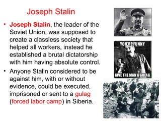 Joseph Stalin
• Joseph Stalin, the leader of the
Soviet Union, was supposed to
create a classless society that
helped all workers, instead he
established a brutal dictatorship
with him having absolute control.
• Anyone Stalin considered to be
against him, with or without
evidence, could be executed,
imprisoned or sent to a gulag
(forced labor camp) in Siberia.
 