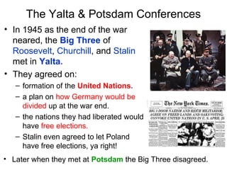 The Yalta & Potsdam Conferences
• In 1945 as the end of the war
neared, the Big Three of
Roosevelt, Churchill, and Stalin
met in Yalta.
• They agreed on:
– formation of the United Nations.
– a plan on how Germany would be
divided up at the war end.
– the nations they had liberated would
have free elections.
– Stalin even agreed to let Poland
have free elections, ya right!
• Later when they met at Potsdam the Big Three disagreed.
 