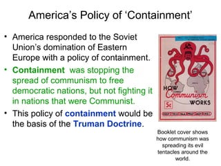 America’s Policy of ‘Containment’
• America responded to the Soviet
Union’s domination of Eastern
Europe with a policy of containment.
• Containment was stopping the
spread of communism to free
democratic nations, but not fighting it
in nations that were Communist.
• This policy of containment would be
the basis of the Truman Doctrine.
Booklet cover shows
how communism was
spreading its evil
tentacles around the
world.
 
