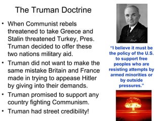 The Truman Doctrine
• When Communist rebels
threatened to take Greece and
Stalin threatened Turkey, Pres.
Truman decided to offer these
two nations military aid.
• Truman did not want to make the
same mistake Britain and France
made in trying to appease Hitler
by giving into their demands.
• Truman promised to support any
country fighting Communism.
• Truman had street credibility!
“I believe it must be
the policy of the U.S.
to support free
peoples who are
resisting attempts by
armed minorities or
by outside
pressures.”
 