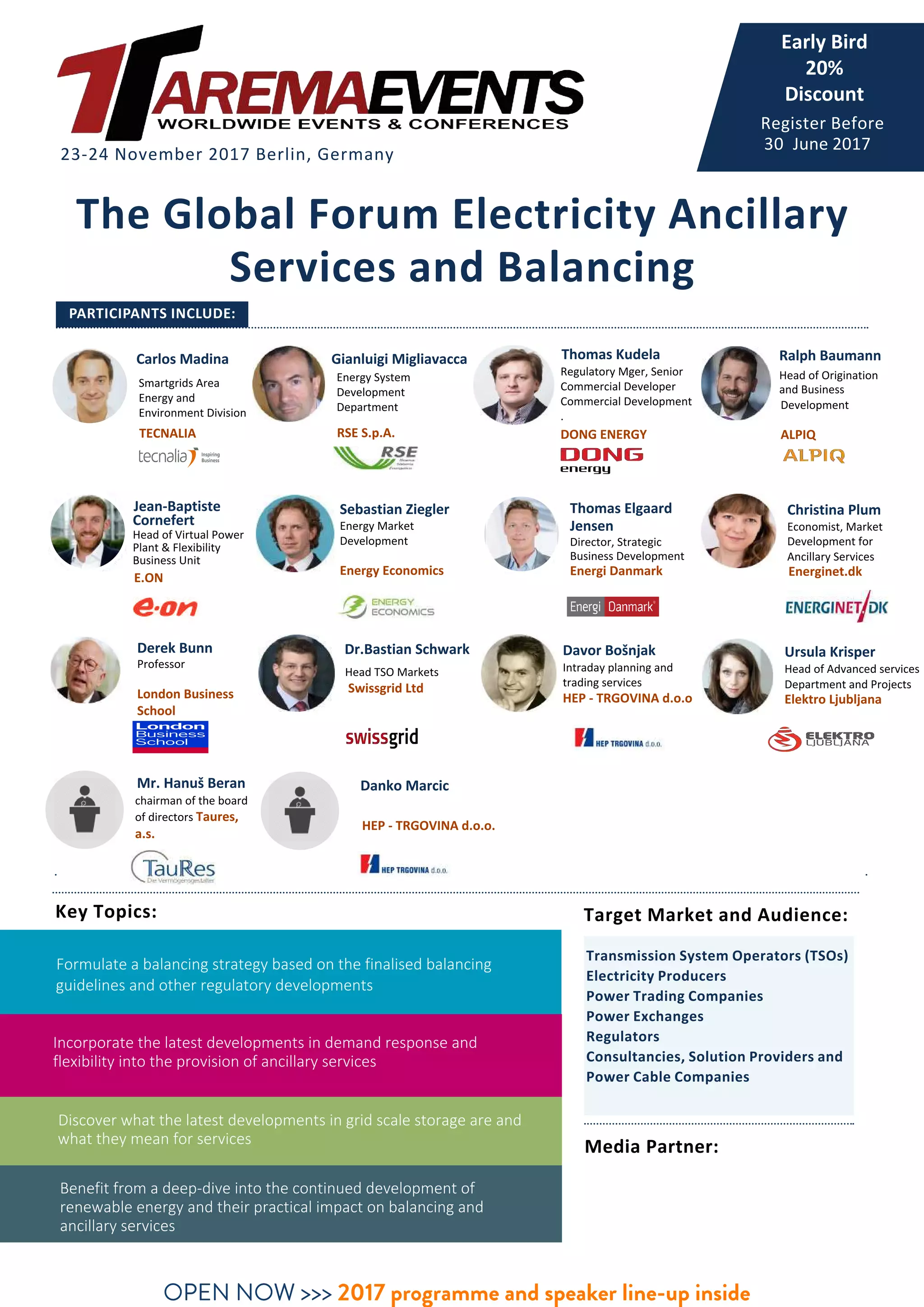 The Global Forum Electricity Ancillary
Services and Balancing
PARTICIPANTS INCLUDE:
23-24 November 2017 Berlin, Germany
Media Partner:
Key Topics:
Transmission System Operators (TSOs)
Electricity Producers
Power Trading Companies
Power Exchanges
Regulators
Consultancies, Solution Providers and
Power Cable Companies
Formulate a balancing strategy based on the finalised balancing
guidelines and other regulatory developments
Incorporate the latest developments in demand response and
flexibility into the provision of ancillary services
Discover what the latest developments in grid scale storage are and
what they mean for services
Benefit from a deep-dive into the continued development of
renewable energy and their practical impact on balancing and
ancillary services
OPEN NOW >>> 2017 programme and speaker line-up inside
Register Before
30 June 2017
Carlos Madina
Smartgrids Area
Energy and
Environment Division
TECNALIA
Gianluigi Migliavacca
Energy System
Development
Department
RSE S.p.A.
Thomas Kudela
Regulatory Mger, Senior
Commercial Developer
Commercial Development
.
DONG ENERGY
Ralph Baumann
Head of Origination
and Business
Development
ALPIQ
Jean-Baptiste
Cornefert
Head of Virtual Power
Plant & Flexibility
Business Unit
E.ON
Thomas Elgaard
Jensen
Director, Strategic
Business Development
Energi Danmark
Christina Plum
Economist, Market
Development for
Ancillary Services
Energinet.dk
Sebastian Ziegler
Energy Market
Development
Energy Economics
Derek Bunn
Professor
London Business
School
Mr. Hanuš Beran
chairman of the board
of directors Taures,
a.s.
Davor Bošnjak
Intraday planning and
trading services
HEP - TRGOVINA d.o.o
Ursula Krisper
Head of Advanced services
Department and Projects
Elektro Ljubljana
Danko Marcic
HEP - TRGOVINA d.o.o.
Target Market and Audience:
Dr.Bastian Schwark
Early Bird
20%
Discount
Head TSO Markets
Swissgrid Ltd
 
