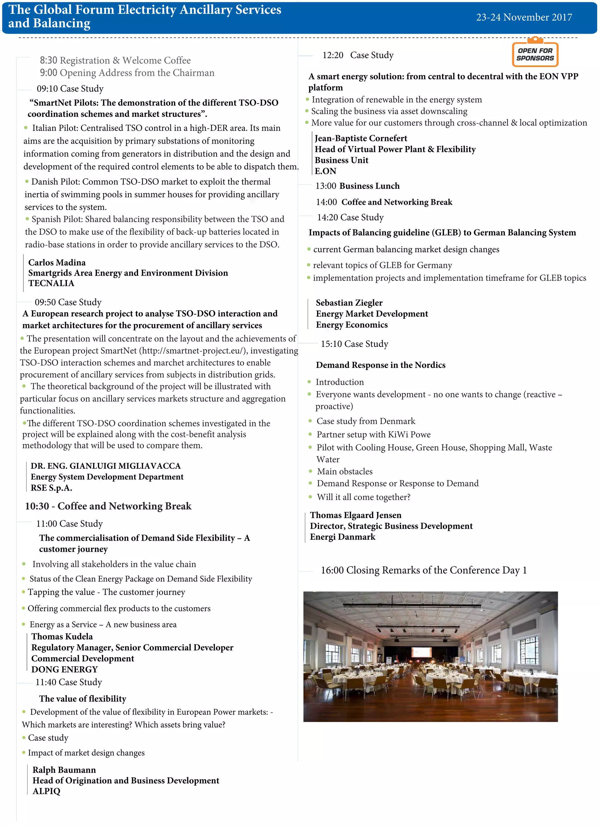 8:30 Registration & Welcome Coffee
9:00 Opening Address from the Chairman
09:10 Case Study
The commercialisation of Demand Side Flexibility – A
customer journey
11:00 Case Study
11:40 Case Study
13:00
Involving all stakeholders in the value chain
09:50 Case Study
Thomas Kudela
Regulatory Manager, Senior Commercial Developer
Commercial Development
DONG ENERGY
“SmartNet Pilots: The demonstration of the different TSO-DSO
coordination schemes and market structures”.
The Global Forum Electricity Ancillary Services
and Balancing
Carlos Madina
Smartgrids Area Energy and Environment Division
TECNALIA
Italian Pilot: Centralised TSO control in a high-DER area. Its main
aims are the acquisition by primary substations of monitoring
information coming from generators in distribution and the design and
development of the required control elements to be able to dispatch them.
Ralph Baumann
Head of Origination and Business Development
ALPIQ
OPEN FOR
SPONSORS
simon.rodriguez@oilpro-
10:30 - Coffee and Networking Break
The value of flexibility
Development of the value of flexibility in European Power markets: -
Which markets are interesting? Which assets bring value?
Case study
Thomas Elgaard Jensen
Director, Strategic Business Development
Energi Danmark
A European research project to analyse TSO-DSO interaction and
market architectures for the procurement of ancillary services
14:20 Case Study
Introduction
Everyone wants development - no one wants to change (reactive –
proactive)
Case study from Denmark
16:00 Closing Remarks of the Conference Day 1
23-24 November 2017
Impacts of Balancing guideline (GLEB) to German Balancing System
current German balancing market design changes
relevant topics of GLEB for Germany
implementation projects and implementation timeframe for GLEB topics
Sebastian Ziegler
Energy Market Development
Energy Economics
Impact of market design changes
"12:20 Case Study
Business Lunch
14:00 Coffee and Networking Break
15:10 Case Study
Demand Response in the Nordics
Spanish Pilot: Shared balancing responsibility between the TSO and
the DSO to make use of the flexibility of back-up batteries located in
radio-base stations in order to provide ancillary services to the DSO.
Danish Pilot: Common TSO-DSO market to exploit the thermal
inertia of swimming pools in summer houses for providing ancillary
services to the system.
The presentation will concentrate on the layout and the achievements of
the European project SmartNet (http://smartnet-project.eu/), investigating
TSO-DSO interaction schemes and marchet architectures to enable
procurement of ancillary services from subjects in distribution grids.
The theoretical background of the project will be illustrated with
particular focus on ancillary services markets structure and aggregation
functionalities.
The different TSO-DSO coordination schemes investigated in the
project will be explained along with the cost-benefit analysis
methodology that will be used to compare them.
DR. ENG. GIANLUIGI MIGLIAVACCA
Energy System Development Department
RSE S.p.A.
Status of the Clean Energy Package on Demand Side Flexibility
Tapping the value - The customer journey
Offering commercial flex products to the customers
Energy as a Service – A new business area
Integration of renewable in the energy system
Scaling the business via asset downscaling
More value for our customers through cross-channel & local optimization
Jean-Baptiste Cornefert
Head of Virtual Power Plant & Flexibility
Business Unit
E.ON
Partner setup with KiWi Powe
Pilot with Cooling House, Green House, Shopping Mall, Waste
Water
Main obstacles
Demand Response or Response to Demand
Will it all come together?
A smart energy solution: from central to decentral with the EON VPP
platform
 