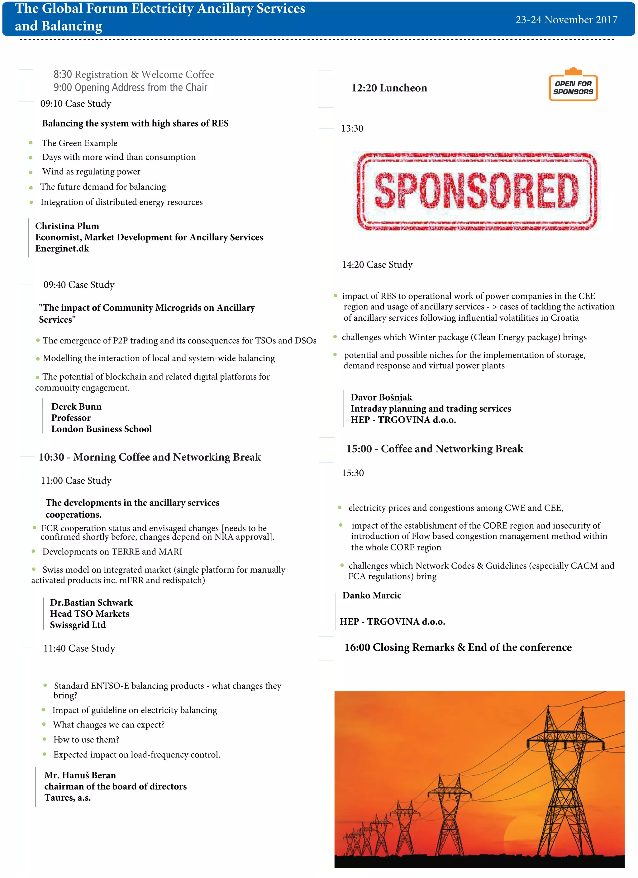 8:30 Registration & Welcome Coffee
9:00 Opening Address from the Chair
09:10 Case Study
09:40 Case Study
11:40 Case Study
13:30
14:20 Case Study
12:20 Luncheon OPEN FOR
SPONSORS
15:00 - Coffee and Networking Break
23-24 November 2017
The Global Forum Electricity Ancillary Services
and Balancing
15:30
10:30 - Morning Coffee and Networking Break
16:00 Closing Remarks & End of the conference
Davor Bošnjak
Intraday planning and trading services
HEP - TRGOVINA d.o.o.
Christina Plum
Economist, Market Development for Ancillary Services
Energinet.dk
Derek Bunn
Professor
London Business School
Dr.Bastian Schwark
Head TSO Markets
Swissgrid Ltd
Mr. Hanuš Beran
chairman of the board of directors
Taures, a.s.
"The impact of Community Microgrids on Ancillary
Services"
The emergence of P2P trading and its consequences for TSOs and DSOs
Modelling the interaction of local and system-wide balancing
The potential of blockchain and related digital platforms for
community engagement.
The Green Example
The future demand for balancing
Balancing the system with high shares of RES
Integration of distributed energy resources
11:00 Case Study
The developments in the ancillary services
cooperations.
Developments on TERRE and MARI
Swiss model on integrated market (single platform for manually
activated products inc. mFRR and redispatch)
Danko Marcic
HEP - TRGOVINA d.o.o.
Days with more wind than consumption
Wind as regulating power
FCR cooperation status and envisaged changes [needs to be
confirmed shortly before, changes depend on NRA approval].
impact of RES to operational work of power companies in the CEE
region and usage of ancillary services - > cases of tackling the activation
of ancillary services following influential volatilities in Croatia
challenges which Winter package (Clean Energy package) brings
potential and possible niches for the implementation of storage,
demand response and virtual power plants
Standard ENTSO-E balancing products - what changes they
bring?
Impact of guideline on electricity balancing
What changes we can expect?
How to use them?
Expected impact on load-frequency control.
electricity prices and congestions among CWE and CEE,
impact of the establishment of the CORE region and insecurity of
introduction of Flow based congestion management method within
the whole CORE region
challenges which Network Codes & Guidelines (especially CACM and
FCA regulations) bring
 