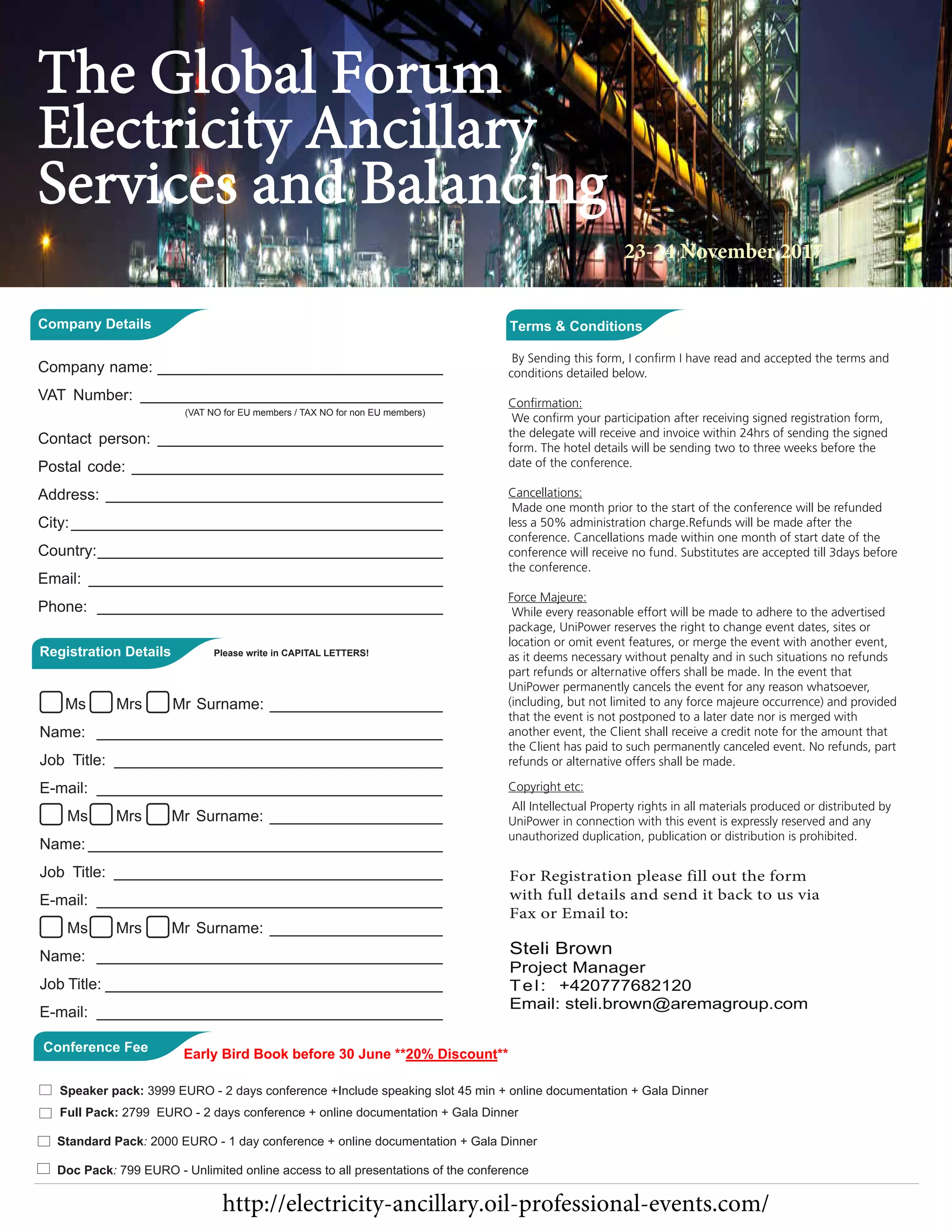 conditions detailed below.
the delegate will receive and invoice within 24hrs of sending the signed
form. The hotel details will be sending two to three weeks before the
date of the conference.
Cancellations:
Made one month prior to the start of the conference will be refunded
less a 50% administration charge.Refunds will be made after the
conference. Cancellations made within one month of start date of the
conference will receive no fund. Substitutes are accepted till 3days before
the conference.
Force Majeure:
While every reasonable effort will be made to adhere to the advertised
package, UniPower reserves the right to change event dates, sites or
location or omit event features, or merge the event with another event,
as it deems necessary without penalty and in such situations no refunds
part refunds or alternative offers shall be made. In the event that
UniPower permanently cancels the event for any reason whatsoever,
(including, but not limited to any force majeure occurrence) and provided
that the event is not postponed to a later date nor is merged with
another event, the Client shall receive a credit note for the amount that
the Client has paid to such permanently canceled event. No refunds, part
refunds or alternative offers shall be made.
Copyright etc:
All Intellectual Property rights in all materials produced or distributed by
UniPower in connection with this event is expressly reserved and any
unauthorized duplication, publication or distribution is prohibited.
For Registration please fill out the form
with full details and send it back to us via
Fax or Email to:
Steli Brown
Project Manager
Tel: +420777682120
Email: steli.brown@aremagroup.com
Full ack 2799 EURO - 2 days conference + online documentation + Gala Dinner
Standard Pack: 2000 EURO - 1 day conference + online documentation + Gala Dinner
Doc Pack: 799 EURO - Unlimited online access to all presentations of the conference
Company Details
Company name: _________________________________
VAT Number: ___________________________________
(VAT NO for EU members / TAX NO for non EU members)
Contact person: _________________________________
Postal code: ____________________________________
Address: _______________________________________
City:___________________________________________
Country:________________________________________
Email: _________________________________________
Phone: ________________________________________
Registration Details Please write in CAPITAL LETTERS!
Ms Mrs Mr Surname: ____________________
Name: ________________________________________
Job Title: ______________________________________
E-mail: ________________________________________
Ms Mrs Mr Surname: ____________________
Name: _________________________________________
Job Title: ______________________________________
E-mail: ________________________________________
Ms Mrs Mr Surname: ____________________
Name: ________________________________________
Job Title: _______________________________________
E-mail: ________________________________________
Conference Fee
The Global Forum
Electricity Ancillary
Services and Balancing
23-24 November 2017
http://electricity-ancillary.oil-professional-events.com/
Speaker pack: 3999 EURO - 2 days conference +Include speaking slot 45 min + online documentation + Gala Dinner
Early Bird Book before 30 June **20% Discount**
 