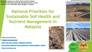 National Priorities for
Sustainable Soil Health and
Nutrient Management in
Malaysia
Paper presented by,
THEEBA MANICKAM
CROP AND SOIL SCIENCE RESEARCH CENTER,
MALAYSIAN AGRICULTURAL RESEARCH & DEVELOPMENT, MARDI
https://mardi.gov.my
Regional Conference on Role of Soil and Plant Health
Towards Achieving Sustainable Development Goals in Asia
Pacific, 21-23rd November 2018, Bangkok, Thailand
 