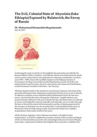 The Evil, ColonialState of Abyssinia (fake
Ethiopia)Exposed by Bulatovich, the Envoy
of Russia
Dr. MuhammadShamsaddinMegalommatis
July 30, 2010
Continuing the series of articles on the insightful documentation provided by the
Russian Military Officer, Explorer, and Orthodox Monk in his books about his deeds
and excursions, observations and explorations in Abyssinia (undertaken over three
years 1896 – 1899), I herewith republish chapters on the Ethiopian System of
Government, the State Government and the Distribution of Land, the Police, the
Judicial System and Procedure, the Law and Custom, the Crimes and Punishments,
and the Economic Condition of the State – the Treasury.
All these chapters testify to the monstrous and inhuman character and nature of the
genocidal Abyssinian state; taking into consideration that the textwas not written by
an objective academic and an impartial political philosopher but by the last tsar's
envoy, who had also the task to damage the Abyssinian - English relations and
increase Russia's influence in the area whereby the tiny Abyssinian state was allowed
by France and England to expand criminally and colonially, one can realize through
the lines of the text the extent of the inhumanity and the evil deeds perpetrated by
the monsters of Abyssinia over the invaded lands. I will republish further parts of
Bulatovich's book in forthcoming articles, but herewith I make first available a
recapitulation of the earlier articles of the series.
All the Oromos, Ogadenis, Afars, Sidamas and others, who fight for their
independence, and all the neighboring countries, Somalia, Eritrea, Sudan and Egypt,
which are threatened because of the evil, eschatological dreams of Greater Ethiopia,
must study, understand and diffuse the insightful documentation available in this
 