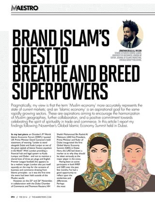 aestro
aestro

Brand Islam’s
quest to
breathe and breed
superpowers

Jonathan (Bilal) A.J. Wilson 
Senior Lecturer & Course Leader,
University of Greenwich, London UK
Editor: Journal of Islamic Marketing,
Emerald Group Publishing.

Pragmatically, my view is that the term ‘Muslim economy’ more accurately represents the
state of current markets; and an ‘Islamic economy’ is an aspirational goal for the same
rapidly growing sectors. These are aspirations aiming to encourage the harmonization
of Muslim geographies, further collaboration, and a positive commitment towards
celebrating the spirit of spirituality in trade and commerce. In this article I report my
findings following November’s Global Islamic Economy Summit held in Dubai.
In my last piece on October’s 9th World
Islamic Economic Forum (WIEF), I quoted
UK Prime Minister David Cameron’s bold
statement, of wanting “London to stand
alongside Dubai and Kuala Lumpur as one of
the great capitals of Islamic Finance anywhere
in the World”. With London providing a
financial hub and legal system to Kuala
Lumpur and Dubai - and not to mention a
shared love of three pin plugs and English
Premier League football, this appears to
be a realistic target. London also put itself
squarely on the map for the caravans of
business and commerce drawing from
Islamic principles - as it was the first time
the event had been held outside of the
Muslim world.
However, on the 25th and 26th November,
in collaboration with the Dubai Chamber
of Commerce and Thomson Reuters, HH

088

/ feb 2014 / the-marketeers.com
/
/

Sheikh Mohammad Bin Rashid Al
Maktoum, UAE Vice President,
Prime Minister and Ruler of
Dubai inaugurated the first
Global Islamic Economy
Summit (GIES) in Dubai.
Here, the UAE laid down a
marker as to why they should
be taken seriously as the
major player in the arena.
Having been an active
participant in both WIEF
and GIES over the past
few months, I’ve had a
good opportunity to
reflect upon the
similarities and
differences.
Perhaps
the most

 