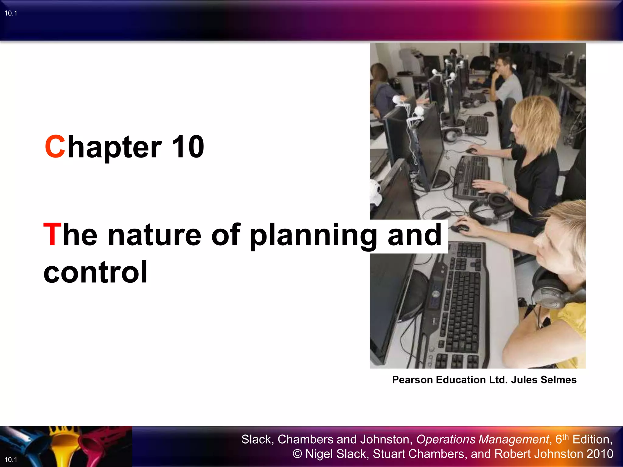Slack, Chambers and Johnston, Operations Management, 6th Edition,
© Nigel Slack, Stuart Chambers, and Robert Johnston 201010.1
10.1
Chapter 10
The nature of planning and
control
Pearson Education Ltd. Jules Selmes
 