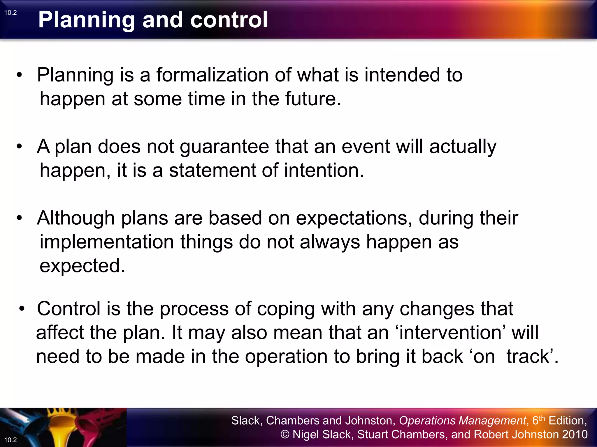 Slack, Chambers and Johnston, Operations Management, 6th Edition,
© Nigel Slack, Stuart Chambers, and Robert Johnston 201010.2
10.2
• Planning is a formalization of what is intended to
happen at some time in the future.
• A plan does not guarantee that an event will actually
happen, it is a statement of intention.
• Although plans are based on expectations, during their
implementation things do not always happen as
expected.
• Control is the process of coping with any changes that
affect the plan. It may also mean that an ‘intervention’ will
need to be made in the operation to bring it back ‘on track’.
Planning and control
 