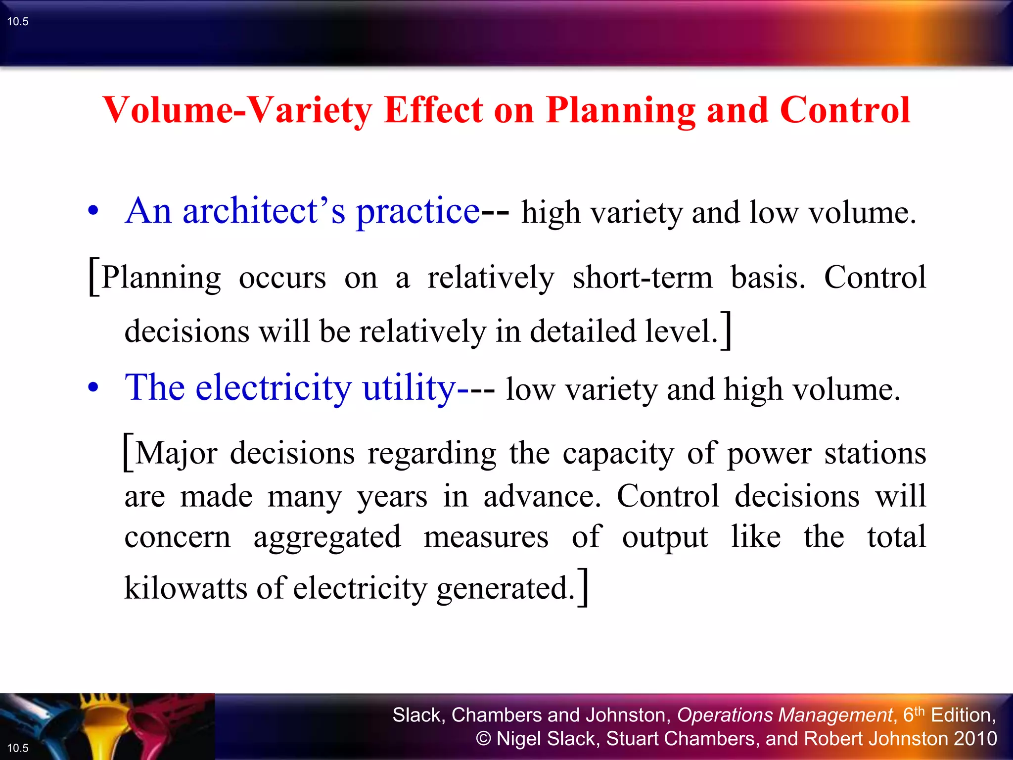 Slack, Chambers and Johnston, Operations Management, 6th Edition,
© Nigel Slack, Stuart Chambers, and Robert Johnston 201010.5
10.5
Volume-Variety Effect on Planning and Control
• An architect’s practice-- high variety and low volume.
[Planning occurs on a relatively short-term basis. Control
decisions will be relatively in detailed level.]
• The electricity utility--- low variety and high volume.
[Major decisions regarding the capacity of power stations
are made many years in advance. Control decisions will
concern aggregated measures of output like the total
kilowatts of electricity generated.]
 
