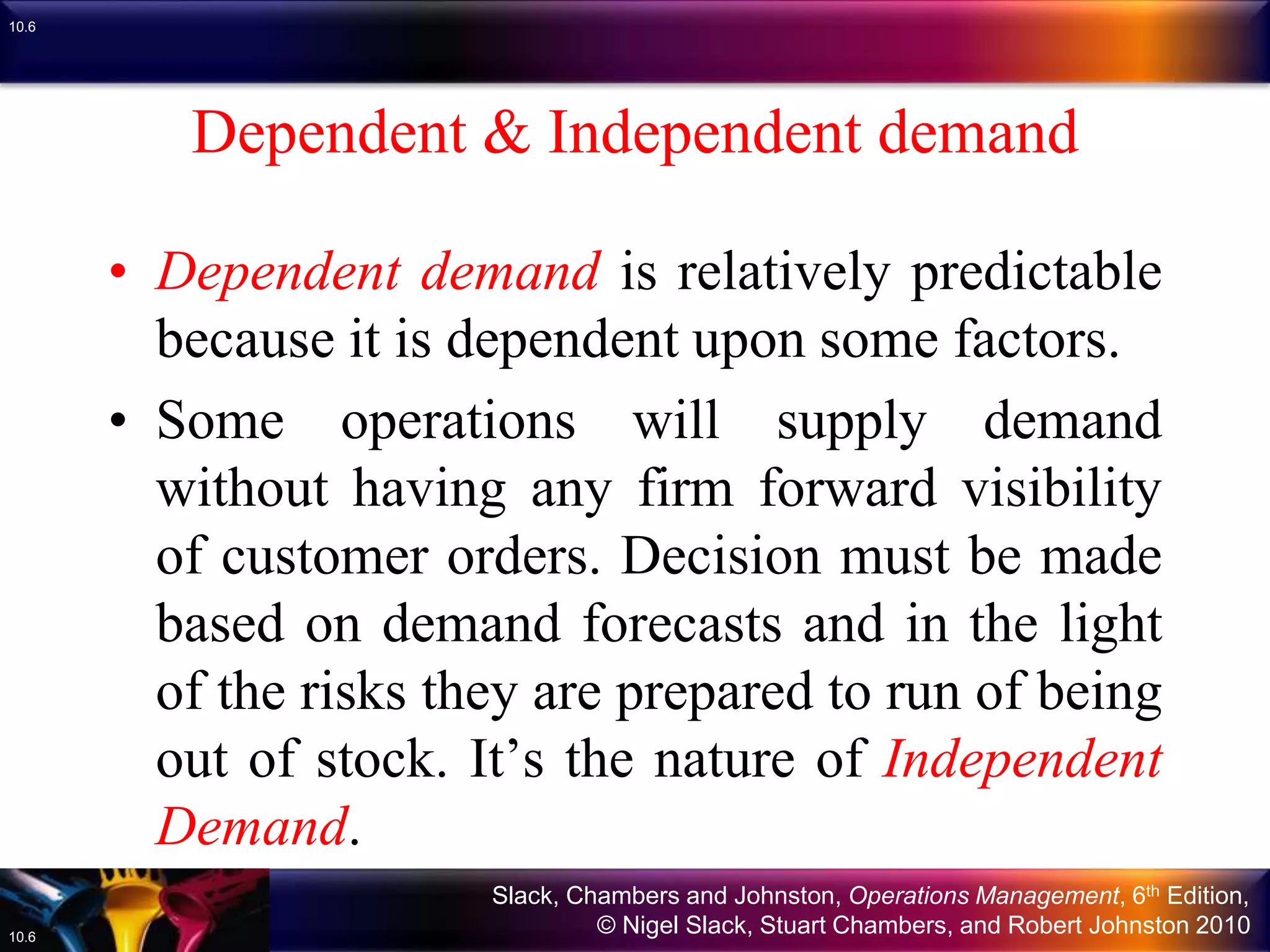 Slack, Chambers and Johnston, Operations Management, 6th Edition,
© Nigel Slack, Stuart Chambers, and Robert Johnston 201010.6
10.6
Dependent & Independent demand
• Dependent demand is relatively predictable
because it is dependent upon some factors.
• Some operations will supply demand
without having any firm forward visibility
of customer orders. Decision must be made
based on demand forecasts and in the light
of the risks they are prepared to run of being
out of stock. It’s the nature of Independent
Demand.
 