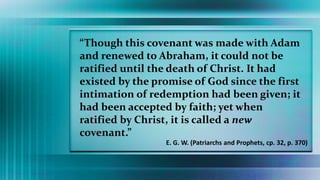 “Though this covenant was made with Adam
and renewed to Abraham, it could not be
ratified until the death of Christ. It had
existed by the promise of God since the first
intimation of redemption had been given; it
had been accepted by faith; yet when
ratified by Christ, it is called a new
covenant.”
E. G. W. (Patriarchs and Prophets, cp. 32, p. 370)
 