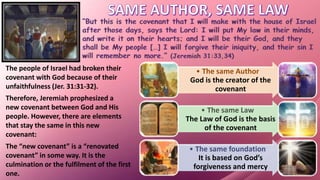 The people of Israel had broken their
covenant with God because of their
unfaithfulness (Jer. 31:31-32).
Therefore, Jeremiah prophesized a
new covenant between God and His
people. However, there are elements
that stay the same in this new
covenant:
• The same Author
God is the creator of the
covenant
• The same Law
The Law of God is the basis
of the covenant
• The same foundation
It is based on God’s
forgiveness and mercy
The “new covenant” is a “renovated
covenant” in some way. It is the
culmination or the fulfilment of the first
one.
 