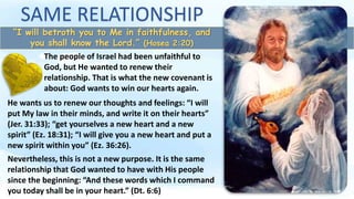 SAME RELATIONSHIP
“I will betroth you to Me in faithfulness, and
you shall know the Lord.” (Hosea 2:20)
The people of Israel had been unfaithful to
God, but He wanted to renew their
relationship. That is what the new covenant is
about: God wants to win our hearts again.
He wants us to renew our thoughts and feelings: “I will
put My law in their minds, and write it on their hearts”
(Jer. 31:33); “get yourselves a new heart and a new
spirit” (Ez. 18:31); “I will give you a new heart and put a
new spirit within you” (Ez. 36:26).
Nevertheless, this is not a new purpose. It is the same
relationship that God wanted to have with His people
since the beginning: “And these words which I command
you today shall be in your heart.” (Dt. 6:6)
 