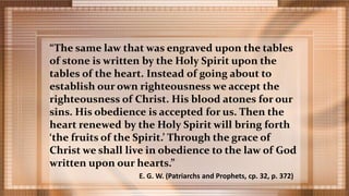 “The same law that was engraved upon the tables
of stone is written by the Holy Spirit upon the
tables of the heart. Instead of going about to
establish our own righteousness we accept the
righteousness of Christ. His blood atones for our
sins. His obedience is accepted for us. Then the
heart renewed by the Holy Spirit will bring forth
‘the fruits of the Spirit.’ Through the grace of
Christ we shall live in obedience to the law of God
written upon our hearts.”
E. G. W. (Patriarchs and Prophets, cp. 32, p. 372)
 