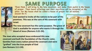 “Even them I will bring to My holy mountain, and make them joyful in My house
of prayer. Their burnt offerings and their sacrifices will be accepted on My
altar; for My house shall be called a house of prayer for all nations.”
(Isaiah 56:7)
God wanted to invite all the nations to be part of His
promises. This was at the core of His covenant with
Israel.
The new covenant has the same purpose. The grace of
God is available for anyone who wants it through the
blood of Jesus (Romans 3:21-24).
The Jews who accepted Jesus embraced this new
covenant and built the foundation of the Church. Later,
Gentiles from every nation joined the covenant and were
“grafted” into the true people of God
(see Romans 11:1-24).
 