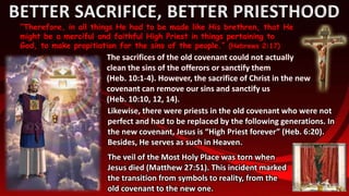 BETTER SACRIFICE, BETTER PRIESTHOOD
“Therefore, in all things He had to be made like His brethren, that He
might be a merciful and faithful High Priest in things pertaining to
God, to make propitiation for the sins of the people.” (Hebrews 2:17)
The sacrifices of the old covenant could not actually
clean the sins of the offerors or sanctify them
(Heb. 10:1-4). However, the sacrifice of Christ in the new
covenant can remove our sins and sanctify us
(Heb. 10:10, 12, 14).
The veil of the Most Holy Place was torn when
Jesus died (Matthew 27:51). This incident marked
the transition from symbols to reality, from the
old covenant to the new one.
Likewise, there were priests in the old covenant who were not
perfect and had to be replaced by the following generations. In
the new covenant, Jesus is “High Priest forever” (Heb. 6:20).
Besides, He serves as such in Heaven.
 