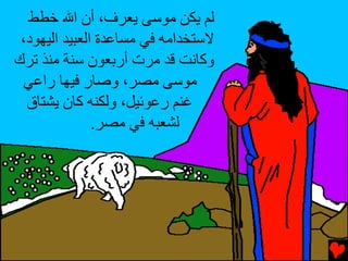 ‫ﻟﻢ ﻳﻜﻦ ﻣﻮﺱﻰ ﻳﻌﺮف، أن اﷲ ﺥﻄﻂ‬
 ‫ﻻﺱﺘﺨﺪاﻣﻪ ﻓﻲ ﻣﺴﺎﻋﺪة اﻟﻌﺒﻴﺪ اﻟﻴﻬﻮد،‬
‫وآﺎﻥﺖ ﻗﺪ ﻣﺮت أرﺏﻌﻮن ﺱﻨﺔ ﻣﻨﺬ ﺕﺮك‬
 ‫ﻣﻮﺱﻰ ﻣﺼﺮ، وﺹﺎر ﻓﻴﻬﺎ راﻋﻲ‬
  ‫ﻏﻨﻢ رﻋﻮﺉﻴﻞ، وﻟﻜﻨﻪ آﺎن ﻳﺸﺘﺎق‬
               ‫ﻟﺸﻌﺒﻪ ﻓﻲ ﻣﺼﺮ.‬
 