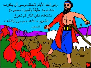 ‫وﻓﻲ أﺡﺪ اﻷﻳﺎم ﻻﺡﻆ ﻣﻮﺱﻰ أن ﺏﺎﻟﻘﺮب‬
  ‫ﻣﻨﻪ ﺕﻮﺟﺪ ﻋﻠﻴﻘﺔ )ﺵﺠﺮة ﺹﻐﻴﺮة(‬
       ‫ﻣﺸﺘﻌﻠﺔ، ﻟﻜﻦ اﻟﻨﺎر ﻟﻢ ﺕﺤﺮق‬
‫اﻟﺸﺠﻴﺮة، ﻓﺬهﺐ ﻣﻮﺱﻰ ﻟﻴﻜﺘﺸﻒ‬
                 ‫اﻟﺴﺒﺐ.‬
 