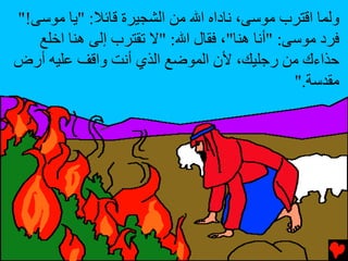 ‫وﻟﻤﺎ اﻗﺘﺮب ﻣﻮﺱﻰ، ﻥﺎداﻩ اﷲ ﻣﻦ اﻟﺸﺠﻴﺮة ﻗﺎﺉﻼ: "ﻳﺎ ﻣﻮﺱﻰ!"‬
   ‫ﻓﺮد ﻣﻮﺱﻰ: "أﻥﺎ هﻨﺎ"، ﻓﻘﺎل اﷲ: "ﻻ ﺕﻘﺘﺮب إﻟﻰ هﻨﺎ اﺥﻠﻊ‬
‫ﺡﺬاءك ﻣﻦ رﺟﻠﻴﻚ، ﻷن اﻟﻤﻮﺽﻊ اﻟﺬي أﻥﺖ واﻗﻒ ﻋﻠﻴﻪ أرض‬
                                               ‫ﻣﻘﺪﺱﺔ."‬
 