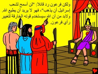‫وﻟﻜﻦ ﻓﺮﻋﻮن رد ﻗﺎﺉﻼ: "ﻟﻦ أﺱﻤﺢ ﻟﺸﻌﺐ‬
‫إﺱﺮاﺉﻴﻞ أن ﻳﺬهﺐ"، ﻓﻬﻮ ﻻ ﻳﺮﻳﺪ أن ﻳﻄﻴﻊ اﷲ.‬
‫وﻻﺏﺪ ﻣﻦ أن اﷲ ﺱﻴﺴﺘﺨﺪم ﻗﻮﺕﻪ اﻟﺨﺎرﻗﺔ ﻟﺘﻐﻴﻴﺮ‬
                             ‫رأي ﻓﺮﻋﻮن.‬
 