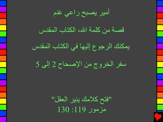 ‫أﻣﻴﺮ ﻳﺼﺒﺢ راﻋﻲ ﻏﻨﻢ‬

  ‫ﻗﺼﺔ ﻣﻦ آﻠﻤﺔ اﷲ، اﻟﻜﺘﺎب اﻟﻤﻘﺪس‬

‫ﻳﻤﻜﻨﻚ اﻟﺮﺟﻮع إﻟﻴﻬﺎ ﻓﻲ اﻟﻜﺘﺎب اﻟﻤﻘﺪس‬

 ‫ﺱﻔﺮ اﻟﺨﺮوج ﻣﻦ اﻹﺹﺤﺎح 2 إﻟﻰ 5‬



      ‫"ﻓﺘﺢ آﻼﻣﻚ ﻳﻨﻴﺮ اﻟﻌﻘﻞ"‬
        ‫ﻣﺰﻣﻮر 911: 031‬
 