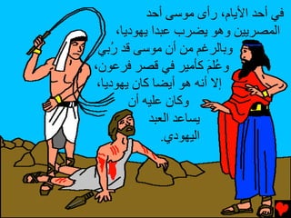 ‫ﻓﻲ أﺡﺪ اﻷﻳﺎم، رأى ﻣﻮﺱﻰ أﺡﺪ‬
     ‫اﻟﻤﺼﺮﻳﻴﻦ وهﻮ ﻳﻀﺮب ﻋﺒﺪا ﻳﻬﻮدﻳﺎ،‬
 ‫وﺏﺎﻟﺮﻏﻢ ﻣﻦ أن ﻣﻮﺱﻰ ﻗﺪ ُﺏﻲ‬
 ‫ر َ‬
‫و ُﻠﻢ آﺄﻣﻴﺮ ﻓﻲ ﻗﺼﺮ ﻓﺮﻋﻮن،‬
                        ‫ﻋَ‬
 ‫إﻻ أﻥﻪ هﻮ أﻳﻀﺎ آﺎن ﻳﻬﻮدﻳﺎ،‬
        ‫وآﺎن ﻋﻠﻴﻪ أن‬
            ‫ﻳﺴﺎﻋﺪ اﻟﻌﺒﺪ‬
               ‫اﻟﻴﻬﻮدي.‬
 