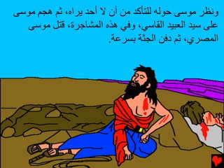 ‫وﻥﻈﺮ ﻣﻮﺱﻰ ﺡﻮﻟﻪ ﻟﻠﺘﺄآﺪ ﻣﻦ أن ﻻ أﺡﺪ ﻳﺮاﻩ، ﺛﻢ هﺠﻢ ﻣﻮﺱﻰ‬
   ‫ﻋﻠﻰ ﺱﻴﺪ اﻟﻌﺒﻴﺪ اﻟﻘﺎﺱﻲ، وﻓﻲ هﺬﻩ اﻟﻤﺸﺎﺟﺮة، ﻗﺘﻞ ﻣﻮﺱﻰ‬
                        ‫اﻟﻤﺼﺮي، ﺛﻢ دﻓﻦ اﻟﺠﺜﺔ ﺏﺴﺮﻋﺔ.‬
 