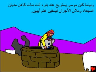 ‫وﺏﻴﻨﻤﺎ آﺎن ﻣﻮﺱﻰ ﻳﺴﺘﺮﻳﺢ ﻋﻨﺪ ﺏﺌﺮ، أﺕﺖ ﺏﻨﺎت آﺎهﻦ ﻣﺪﻳﺎن‬
             ‫اﻟﺴﺒﻌﺔ، وﻣﻸن اﻷﺟﺮان ﻟﻴﺴﻘﻴﻦ ﻏﻨﻢ أﺏﻴﻬﻦ.‬
 