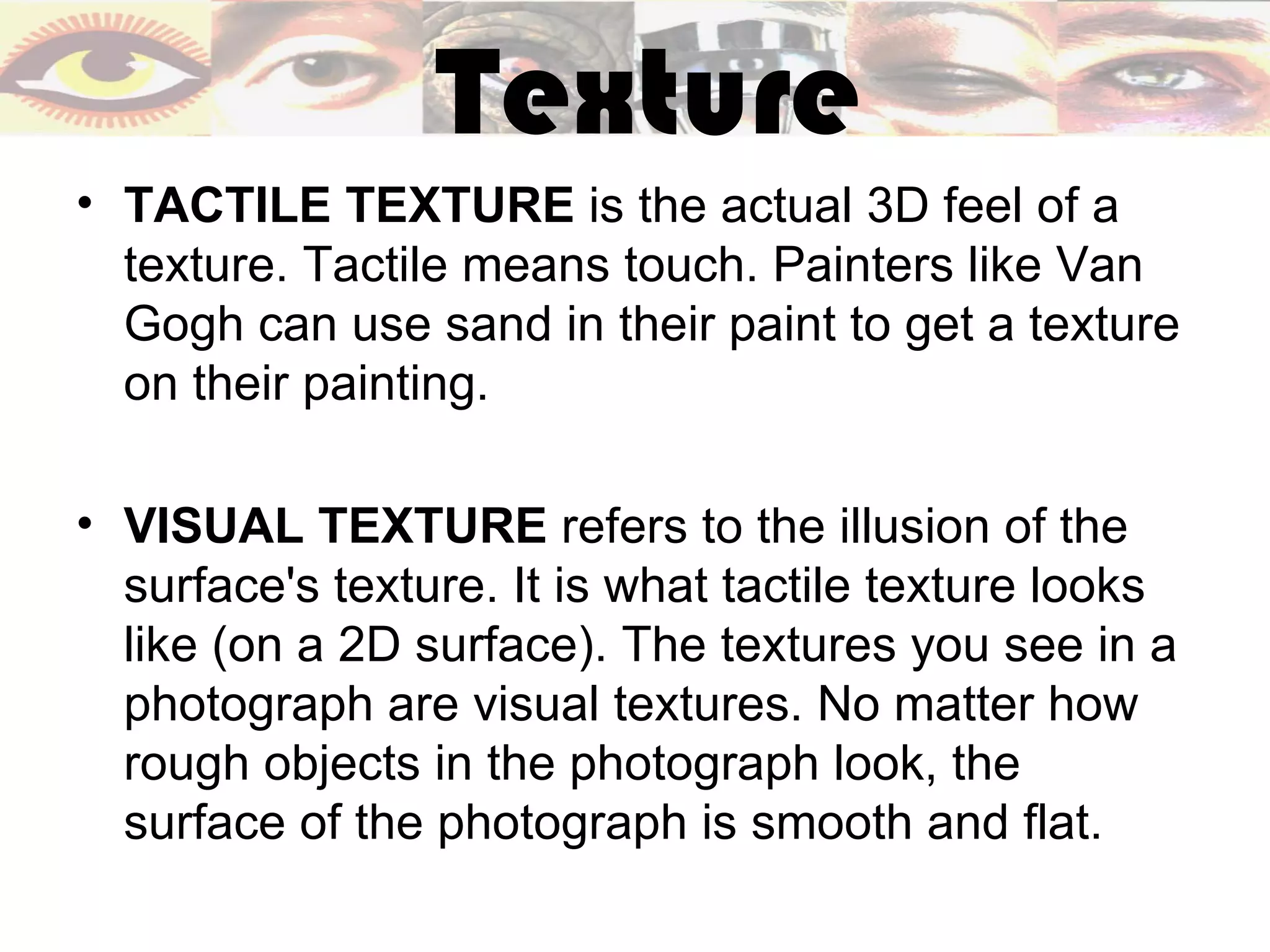 Texture
• TACTILE TEXTURE is the actual 3D feel of a
  texture. Tactile means touch. Painters like Van
  Gogh can use sand in their paint to get a texture
  on their painting.

• VISUAL TEXTURE refers to the illusion of the
  surface's texture. It is what tactile texture looks
  like (on a 2D surface). The textures you see in a
  photograph are visual textures. No matter how
  rough objects in the photograph look, the
  surface of the photograph is smooth and flat.
 