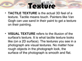 Texture
• TACTILE TEXTURE is the actual 3D feel of a
  texture. Tactile means touch. Painters like Van
  Gogh can use sand in their paint to get a texture
  on their painting.

• VISUAL TEXTURE refers to the illusion of the
  surface's texture. It is what tactile texture looks
  like (on a 2D surface). The textures you see in a
  photograph are visual textures. No matter how
  rough objects in the photograph look, the
  surface of the photograph is smooth and flat.
 