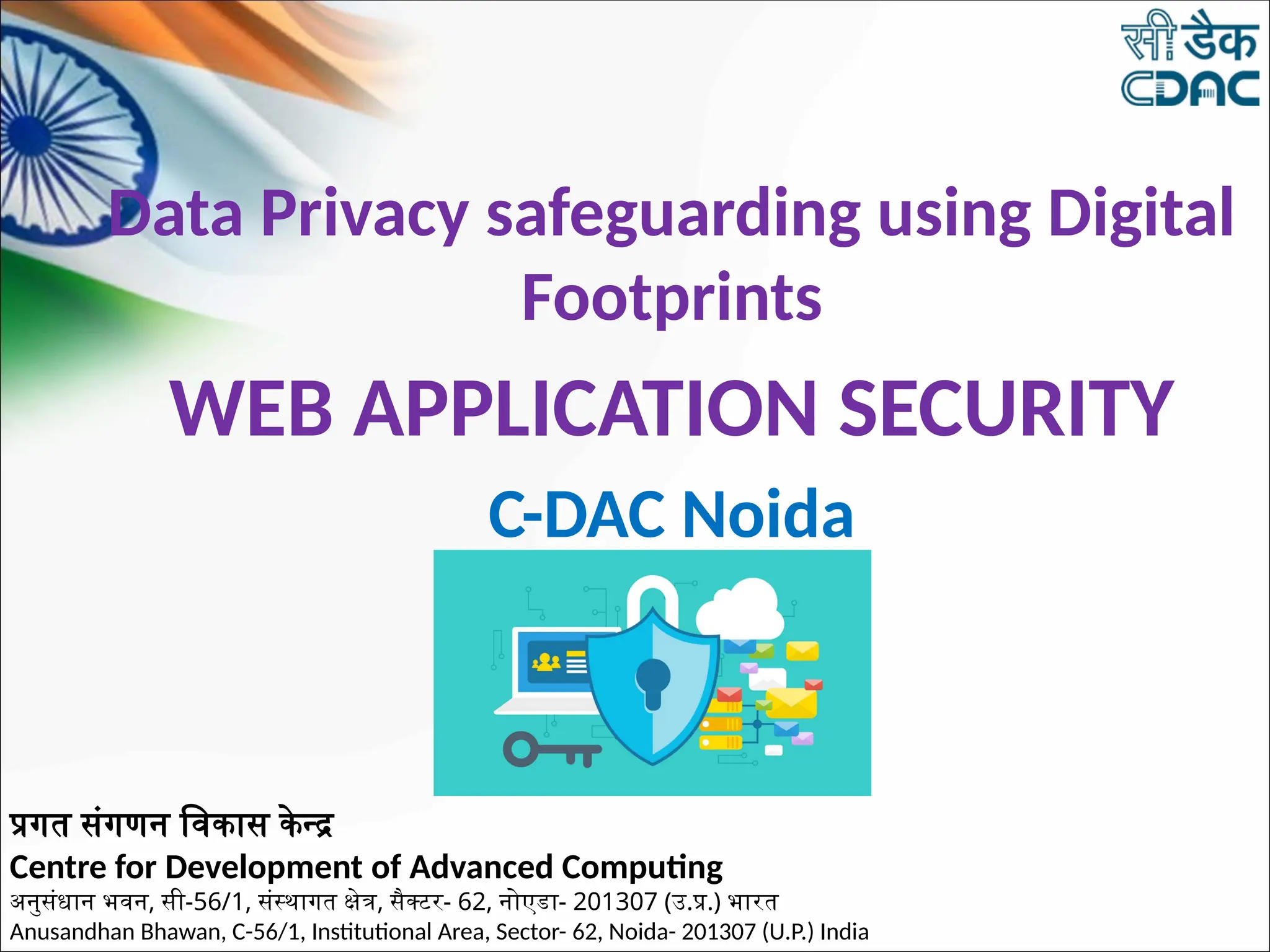 Data Privacy safeguarding using Digital
Footprints
WEB APPLICATION SECURITY
C-DAC Noida
प्रगत संगणन विकास केन्द्र
Centre for Development of Advanced Computing
अनुसंधान भवन, सी-56/1, संस्थागत क्षेत्र, सैक्टर- 62, नोएडा- 201307 (उ.प्र.) भारत
Anusandhan Bhawan, C-56/1, Institutional Area, Sector- 62, Noida- 201307 (U.P.) India
 